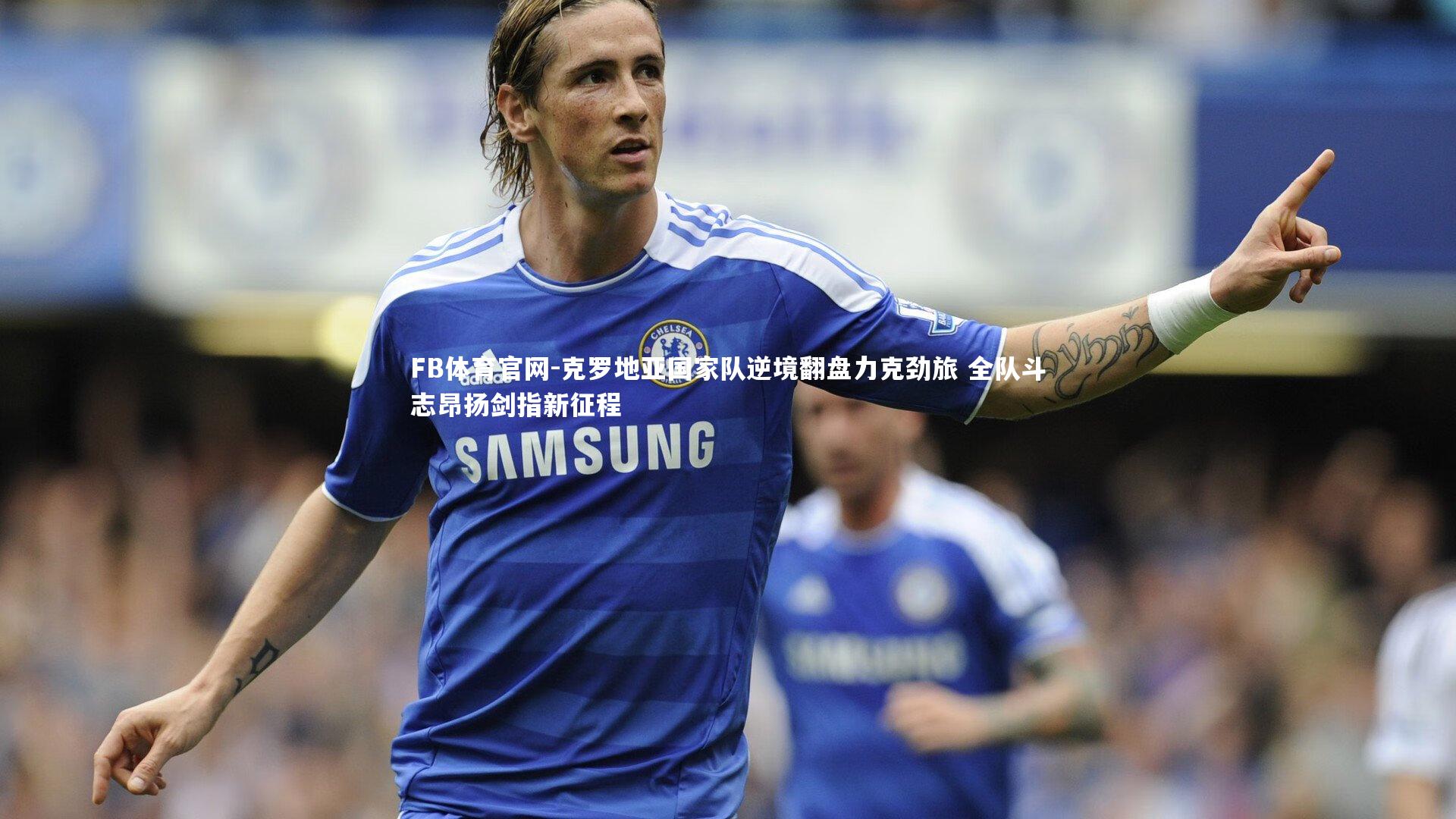 克罗地亚国家队逆境翻盘力克劲旅 全队斗志昂扬剑指新征程