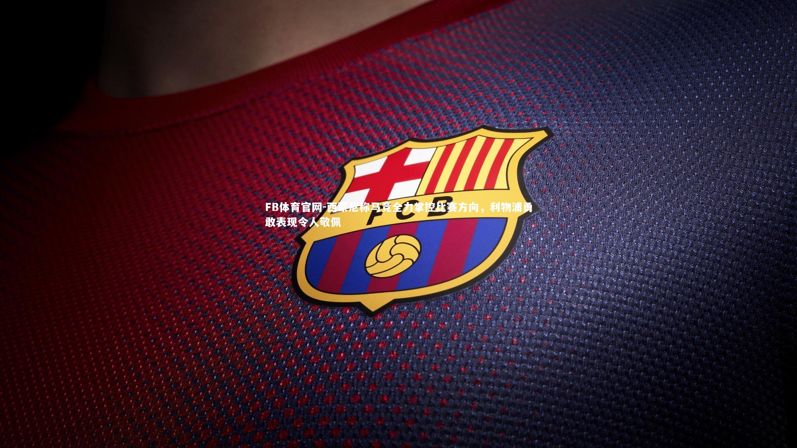 FB体育官网-西蒙尼称马竞全力掌控比赛方向，利物浦勇敢表现令人敬佩